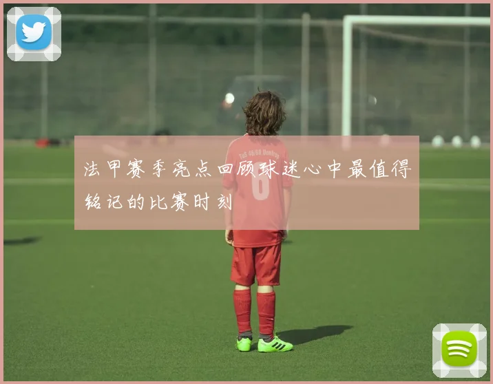 法甲赛季亮点回顾球迷心中最值得铭记的比赛时刻